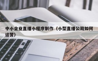 霸州中小企业直播小程序制作（小型直播公司如何运营）