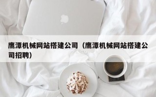 霸州鹰潭机械网站搭建公司（鹰潭机械网站搭建公司招聘）